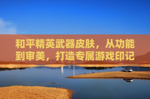 和平精英武器皮肤,从功能到审美,打造专属游戏印记,和平精英武器皮肤,从功能到审美,打造专属游戏印记