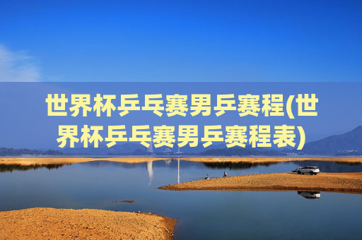 世界杯乒乓赛男乒赛程(世界杯乒乓赛男乒赛程表)