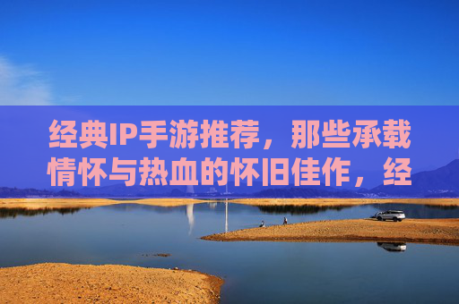 经典IP手游推荐，那些承载情怀与热血的怀旧佳作，经典IP手游推荐，那些承载情怀与热血的怀旧佳作