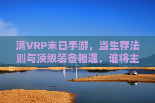 满VRP末日手游，当生存法则与顶级装备相遇，谁将主宰废土新秩序？满VRP末日手游，当生存法则与顶级装备相遇，谁将主宰废土新秩序？