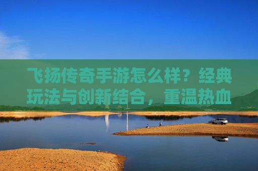 飞扬传奇手游怎么样？经典玩法与创新结合，重温热血传奇的全新体验，飞扬传奇手游怎么样？经典玩法与创新结合，重温热血传奇的全新体验