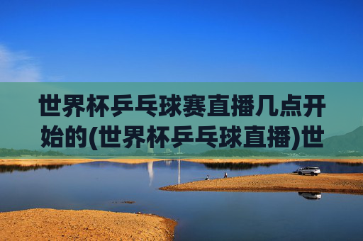 世界杯乒乓球赛直播几点开始的(世界杯乒乓球直播)世界杯乒乓球赛直播几点开始？(世界杯乒乓球直播)