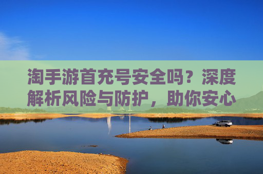 淘手游首充号安全吗?深度解析风险与防护,助你安心充值体验,淘手游首充号安全吗?深度解析风险与防护,助你安心充值体验