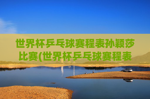世界杯乒乓球赛程表孙颖莎比赛(世界杯乒乓球赛程表孙颖莎比赛结果)