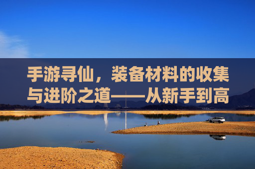 手游寻仙，装备材料的收集与进阶之道——从新手到高手的材料攻略