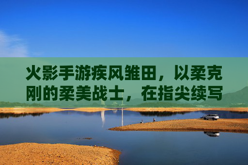 火影手游疾风雏田，以柔克刚的柔美战士，在指尖续写火影新章