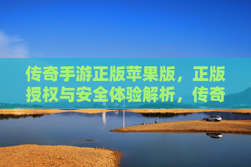 传奇手游正版苹果版,正版授权与安全体验解析,传奇手游正版苹果版,正版授权与安全体验深度解析