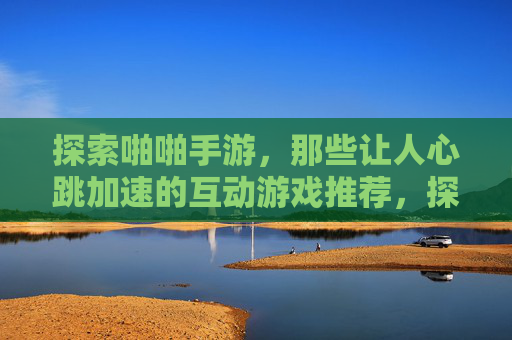 探索啪啪手游，那些让人心跳加速的互动游戏推荐，探索啪啪手游，那些让人心跳加速的互动游戏推荐