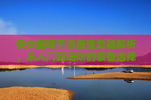 傻女幽魂手游最强武器解析,从入门到进阶的装备选择策略,傻女幽魂手游最强武器解析,从入门到进阶的装备选择策略