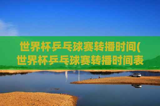 世界杯乒乓球赛转播时间(世界杯乒乓球赛转播时间表)