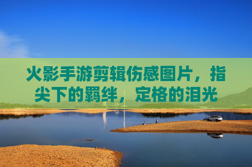 火影手游剪辑伤感图片,指尖下的羁绊,定格的泪光