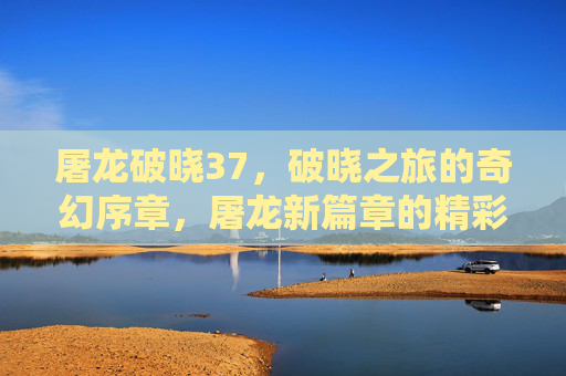 屠龙破晓37,破晓之旅的奇幻序章,屠龙新篇章的精彩启航,屠龙破晓37,破晓之旅的奇幻序章,屠龙新篇章的精彩启航