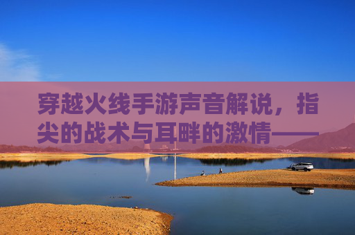 穿越火线手游声音解说,指尖的战术与耳畔的激情——从枪声到战术的沉浸式体验,穿越火线手游声音解说,指尖的战术与耳畔的激情——从枪声到战术的沉浸式体验