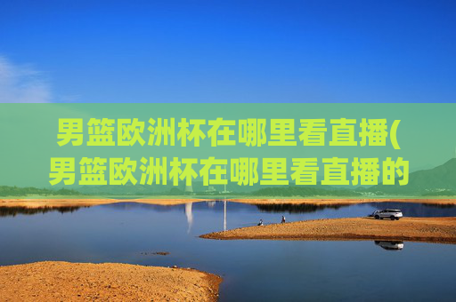男篮欧洲杯在哪里看直播(男篮欧洲杯在哪里看直播的)
