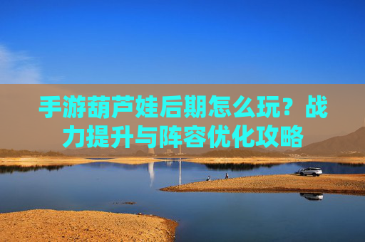 手游葫芦娃后期怎么玩？战力提升与阵容优化攻略