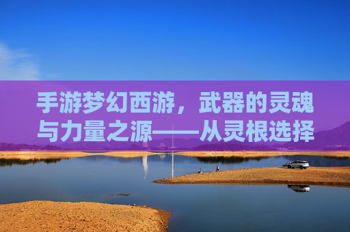手游梦幻西游,武器的灵魂与力量之源——从灵根选择到神兵铸就的淬炼之路,手游梦幻西游,武器的灵魂与力量之源——从灵根选择到神兵铸就的淬炼之路
