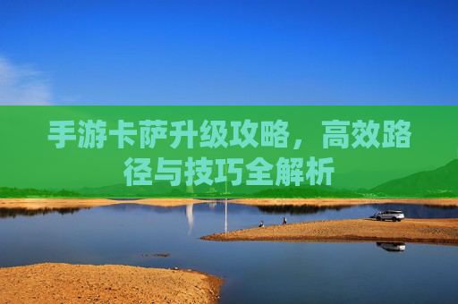 手游卡萨升级攻略,高效路径与技巧全解析