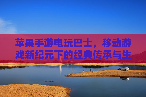 苹果手游电玩巴士，移动游戏新纪元下的经典传承与生态探索
