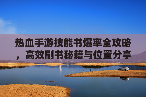 热血手游技能书爆率全攻略，高效刷书秘籍与位置分享，热血手游技能书爆率全攻略，高效刷书秘籍与位置分享