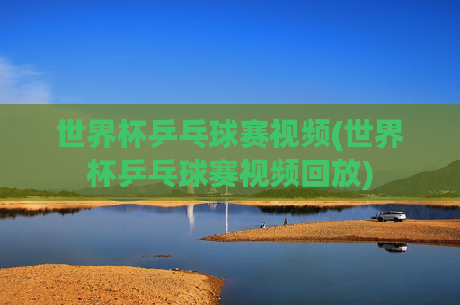 世界杯乒乓球赛视频(世界杯乒乓球赛视频回放)