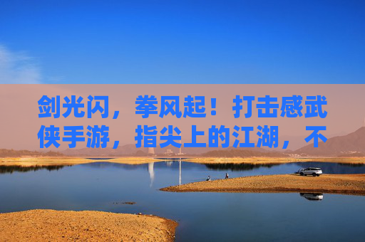 剑光闪,拳风起!打击感武侠手游,指尖上的江湖,不止于打,更在爽的极致体验