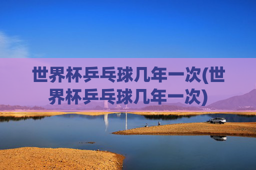 世界杯乒乓球几年一次(世界杯乒乓球几年一次)