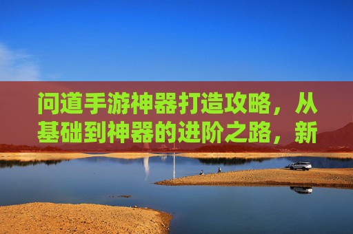 问道手游神器打造攻略，从基础到神器的进阶之路，新手必看！问道手游神器打造全攻略，从基础到神器的进阶之路，新手必看！