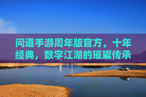 问道手游周年版官方,十年经典,数字江湖的璀璨传承与全新启航,问道手游周年版,十年经典数字江湖的璀璨传承与全新启航