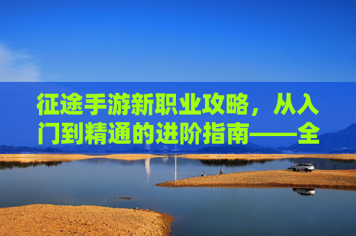 征途手游新职业攻略，从入门到精通的进阶指南——全面解析新职业玩法与成长技巧，征途手游新职业攻略，从入门到精通的进阶指南——全面解析玩法与成长技巧