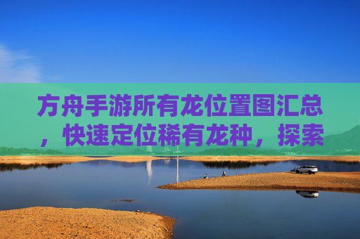 方舟手游所有龙位置图汇总，快速定位稀有龙种，探索地图新玩法，方舟手游所有龙位置图汇总，快速定位稀有龙种，探索地图新玩法