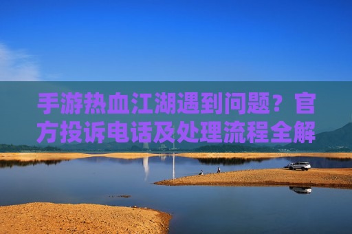 手游热血江湖遇到问题?官方投诉电话及处理流程全解析,手游热血江湖遇到问题?官方投诉电话及处理流程全解析