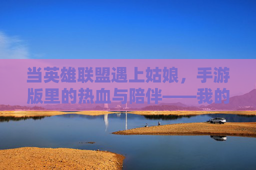 当英雄联盟遇上姑娘，手游版里的热血与陪伴——我的手游之旅，当英雄联盟遇上姑娘，手游版里的热血与陪伴——我的手游之旅
