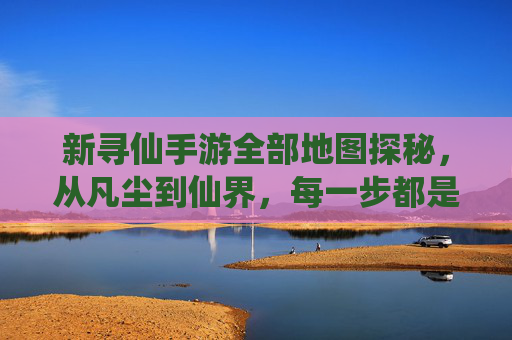 新寻仙手游全部地图探秘，从凡尘到仙界，每一步都是仙途的序章，新寻仙手游全部地图探秘，从凡尘到仙界，每一步都是仙途的序章