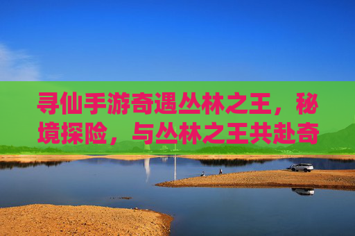 寻仙手游奇遇丛林之王，秘境探险，与丛林之王共赴奇幻之旅