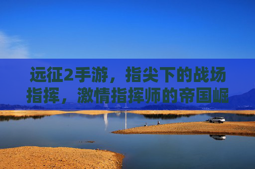 远征2手游，指尖下的战场指挥，激情指挥师的帝国崛起之路，远征2手游，指尖下的战场指挥，激情指挥师的帝国崛起之路