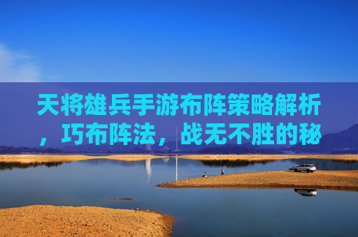 天将雄兵手游布阵策略解析,巧布阵法,战无不胜的秘诀,天将雄兵手游布阵策略解析,巧布阵法,战无不胜的秘诀