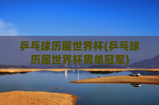 乒乓球历届世界杯(乒乓球历届世界杯男单冠军)