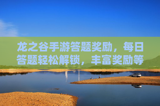龙之谷手游答题奖励，每日答题轻松解锁，丰富奖励等你拿，龙之谷手游答题奖励 每日答题轻松解锁丰富奖励