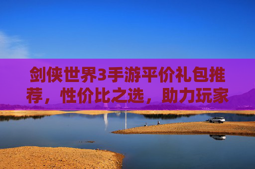 剑侠世界3手游平价礼包推荐,性价比之选,助力玩家轻松畅玩江湖