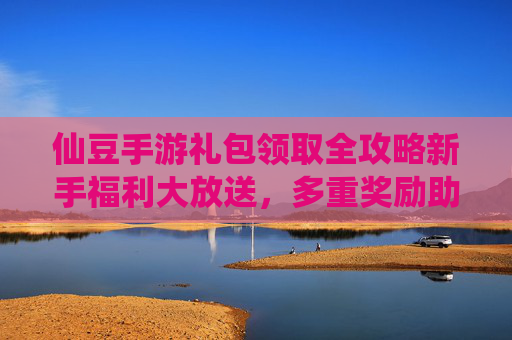 仙豆手游礼包领取全攻略新手福利大放送，多重奖励助你轻松玩转仙豆手游！仙豆手游礼包领取全攻略，新手福利大放送，多重奖励助你轻松玩转游戏