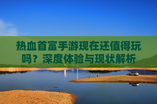 热血首富手游现在还值得玩吗？深度体验与现状解析