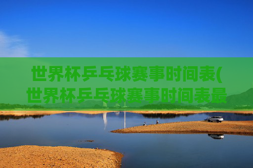 世界杯乒乓球赛事时间表(世界杯乒乓球赛事时间表最新)