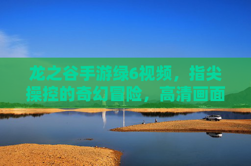 龙之谷手游绿6视频,指尖操控的奇幻冒险,高清画面与精彩瞬间的完美融合,龙之谷手游绿6视频,指尖操控的奇幻冒险,高清画面与精彩瞬间的完美融合