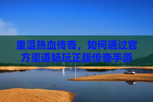 重温热血传奇，如何通过官方渠道畅玩正版传奇手游