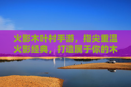 火影木叶村手游,指尖重温火影经典,打造属于你的木叶传奇,火影木叶村手游,指尖重温火影经典,打造属于你的木叶传奇