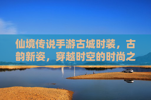 仙境传说手游古城时装,古韵新姿,穿越时空的时尚之旅——古城风情与游戏角色的完美融合
