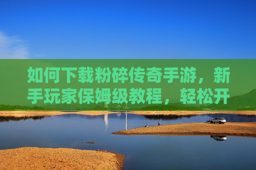 如何下载粉碎传奇手游，新手玩家保姆级教程，轻松开启经典传奇之旅