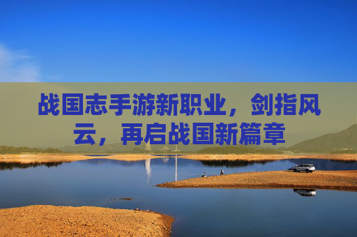 战国志手游新职业，剑指风云，再启战国新篇章