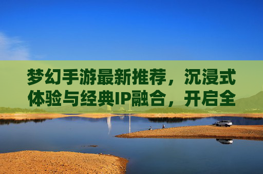 梦幻手游最新推荐，沉浸式体验与经典IP融合，开启全民热血新篇章，梦幻手游最新推荐，沉浸式体验与经典IP融合，开启全民热血新篇章
