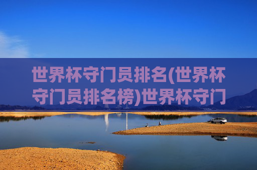 世界杯守门员排名(世界杯守门员排名榜)世界杯守门员排名，历届世界杯最佳门将排名榜单